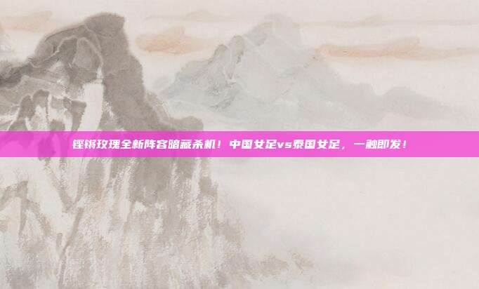 铿锵玫瑰全新阵容暗藏杀机！中国女足vs泰国女足，一触即发！