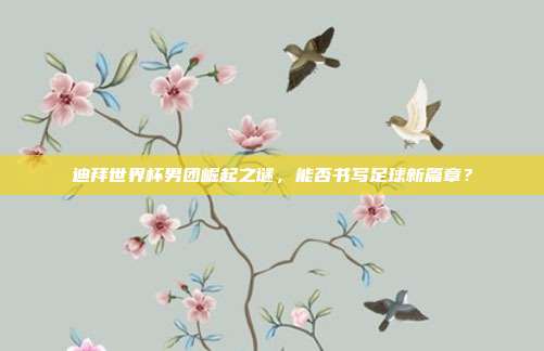 迪拜世界杯男团崛起之谜，能否书写足球新篇章？