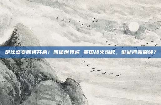 足球盛宴即将开启！团体世界杯 英国战火燃起，谁能问鼎巅峰？