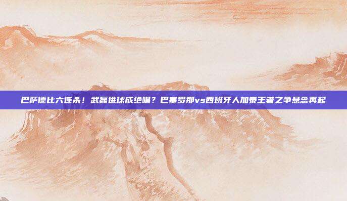 巴萨德比六连杀！武磊进球成绝唱？巴塞罗那vs西班牙人加泰王者之争悬念再起