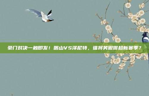 豪门对决一触即发！喀山VS泽尼特，谁将笑傲俄超新赛季？