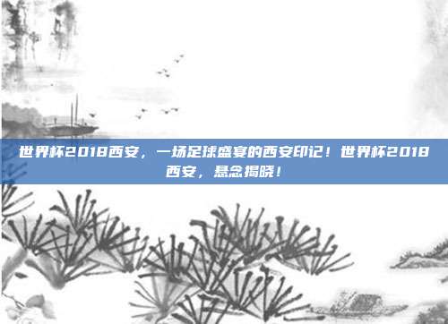 世界杯2018西安，一场足球盛宴的西安印记！世界杯2018西安，悬念揭晓！