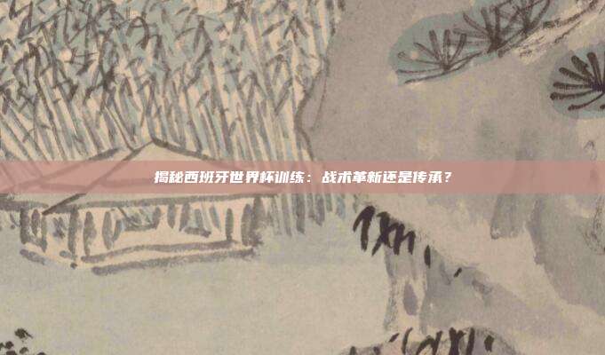 揭秘西班牙世界杯训练：战术革新还是传承？