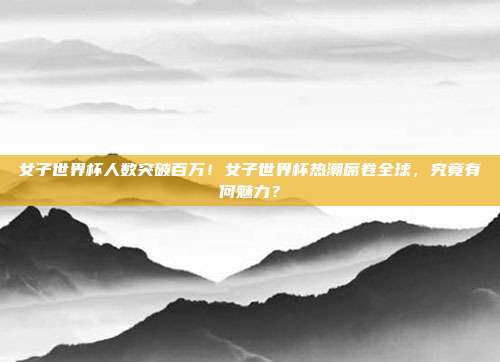 女子世界杯人数突破百万！女子世界杯热潮席卷全球，究竟有何魅力？