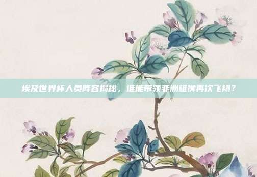 埃及世界杯人员阵容揭秘，谁能带领非洲雄狮再次飞翔？