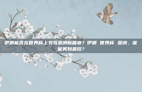 伊朗能否在世界杯上书写亚洲新篇章？伊朗 世界杯 亚洲，谁能笑到最后？