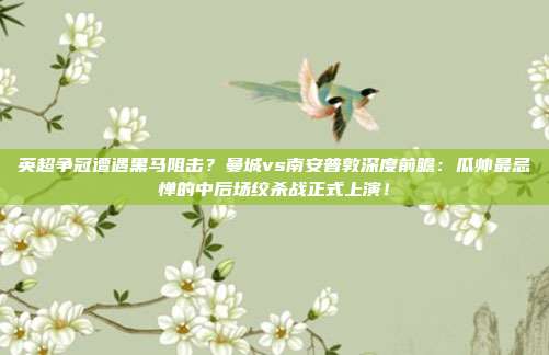 英超争冠遭遇黑马阻击？曼城vs南安普敦深度前瞻：瓜帅最忌惮的中后场绞杀战正式上演！
