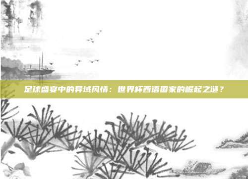 足球盛宴中的异域风情：世界杯西语国家的崛起之谜？