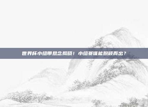 世界杯小组带悬念揭晓！小组赛谁能脱颖而出？