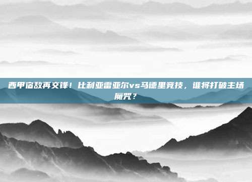 西甲宿敌再交锋！比利亚雷亚尔vs马德里竞技，谁将打破主场魔咒？