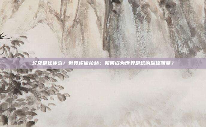 埃及足球传奇！世界杯撒拉赫：如何成为世界足坛的璀璨明星？
