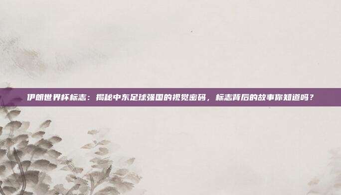 伊朗世界杯标志：揭秘中东足球强国的视觉密码，标志背后的故事你知道吗？