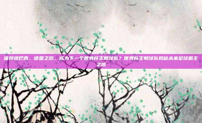 谁将继巴西、德国之后，成为下一个世界杯王朝球队？世界杯王朝球队揭秘未来足球霸主之路