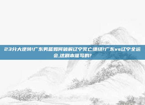 23分大逆转!广东男篮如何破解辽宁死亡缠绕?广东vs辽宁全运会,这剧本谁写的?