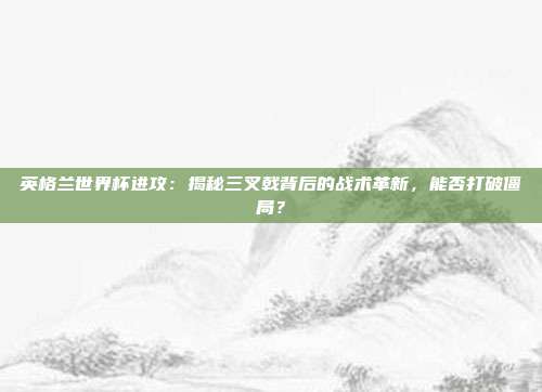 英格兰世界杯进攻：揭秘三叉戟背后的战术革新，能否打破僵局？