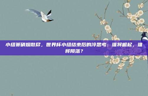 小组赛硝烟散尽，世界杯小组结束后的冷思考：谁将崛起，谁将陨落？