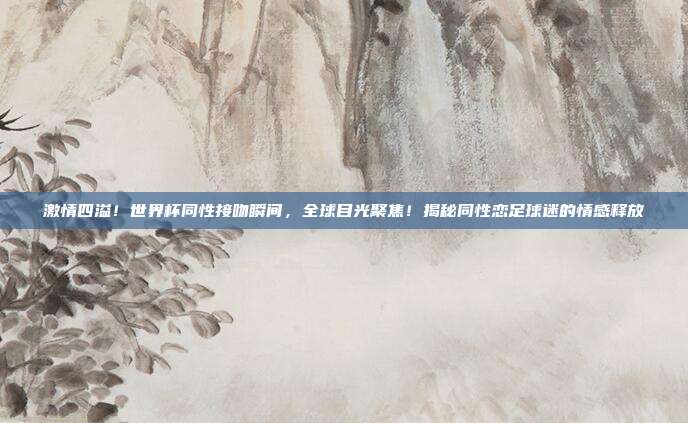 激情四溢！世界杯同性接吻瞬间，全球目光聚焦！揭秘同性恋足球迷的情感释放