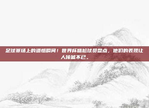 足球赛场上的遗憾瞬间！世界杯尴尬球员盘点，他们的表现让人唏嘘不已。