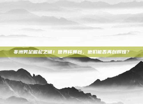 非洲男足崛起之谜！世界杯舞台，他们能否再创辉煌？