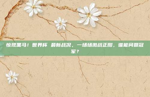 惊现黑马！世界杯 最新战况，一场场激战正酣，谁能问鼎冠军？