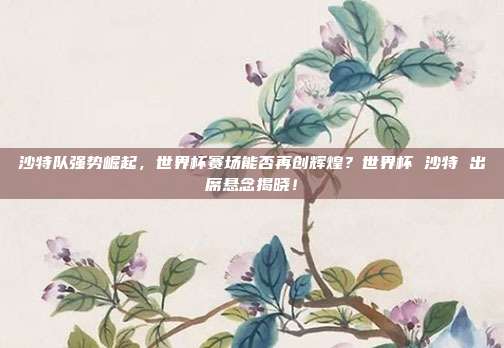沙特队强势崛起，世界杯赛场能否再创辉煌？世界杯 沙特 出席悬念揭晓！