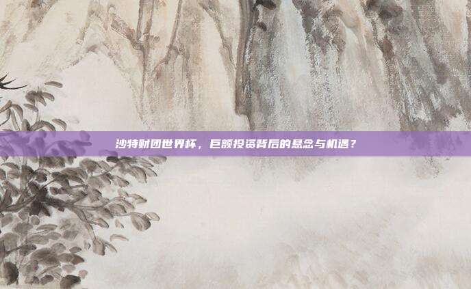 沙特财团世界杯，巨额投资背后的悬念与机遇？
