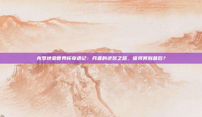 克罗地亚世界杯奇遇记：丹麦的逆袭之路，谁将笑到最后？
