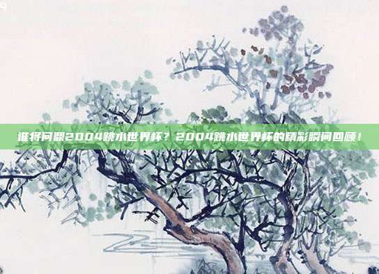 谁将问鼎2004跳水世界杯？2004跳水世界杯的精彩瞬间回顾！