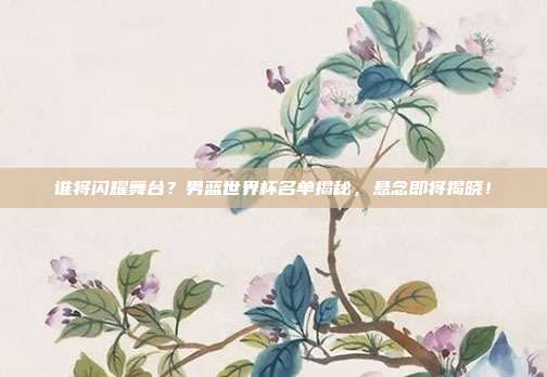 谁将闪耀舞台？男蓝世界杯名单揭秘，悬念即将揭晓！