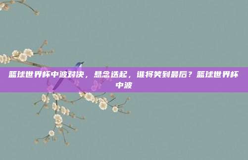 篮球世界杯中波对决，悬念迭起，谁将笑到最后？篮球世界杯中波