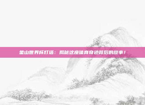 釜山世界杯灯塔：揭秘这座体育奇迹背后的故事！