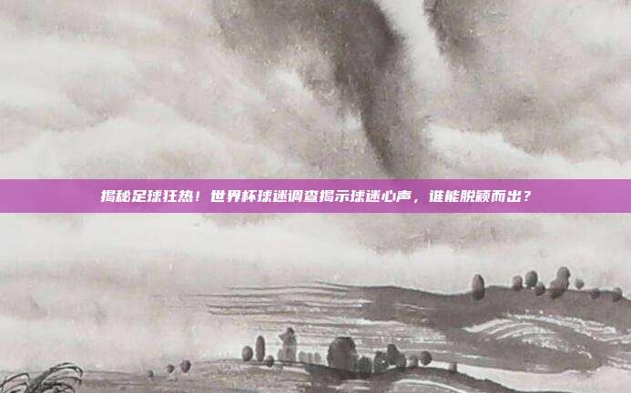 揭秘足球狂热！世界杯球迷调查揭示球迷心声，谁能脱颖而出？