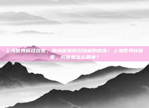 上海世界杯狂欢夜，激情碰撞背后隐藏的秘密！上海世界杯做爱，究竟是怎么回事？