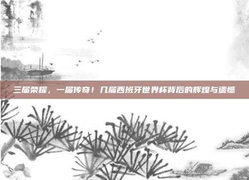 三届荣耀，一届传奇！几届西班牙世界杯背后的辉煌与遗憾