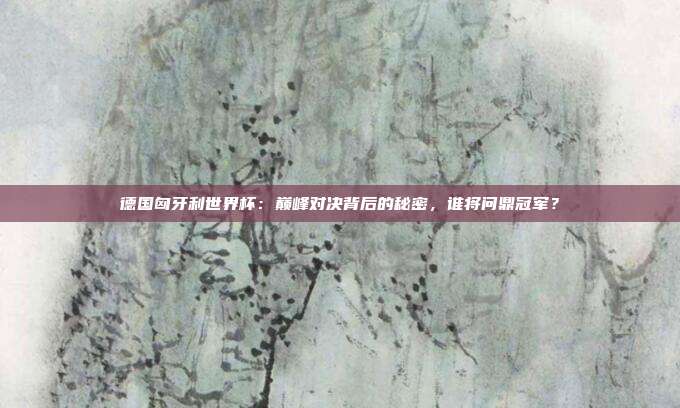 德国匈牙利世界杯：巅峰对决背后的秘密，谁将问鼎冠军？