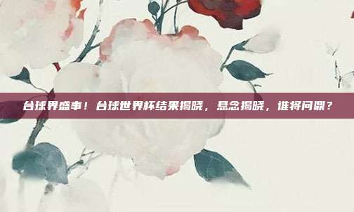 台球界盛事！台球世界杯结果揭晓，悬念揭晓，谁将问鼎？