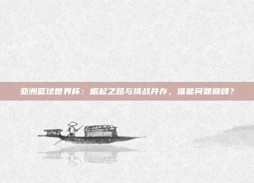 亚洲篮球世界杯：崛起之路与挑战并存，谁能问鼎巅峰？