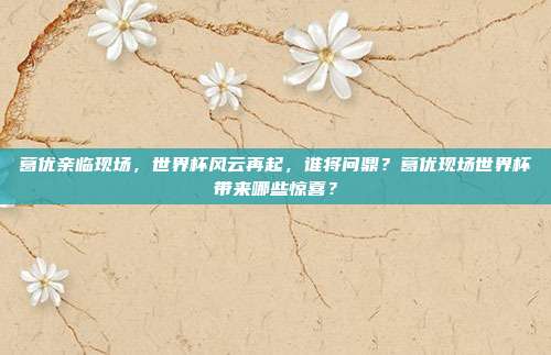 葛优亲临现场，世界杯风云再起，谁将问鼎？葛优现场世界杯带来哪些惊喜？