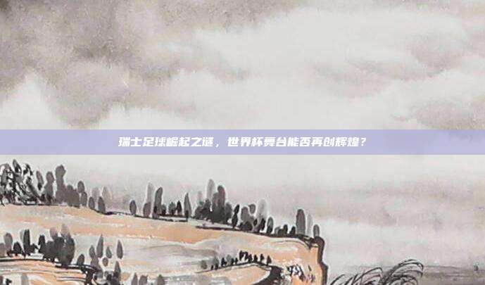 瑞士足球崛起之谜，世界杯舞台能否再创辉煌？