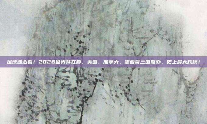 足球迷必看！2026世界杯在哪，美国、加拿大、墨西哥三国联办，史上最大规模！