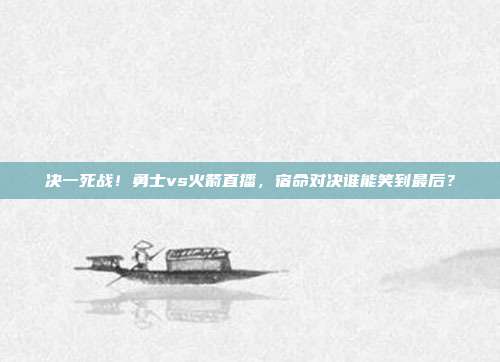 决一死战！勇士vs火箭直播，宿命对决谁能笑到最后？