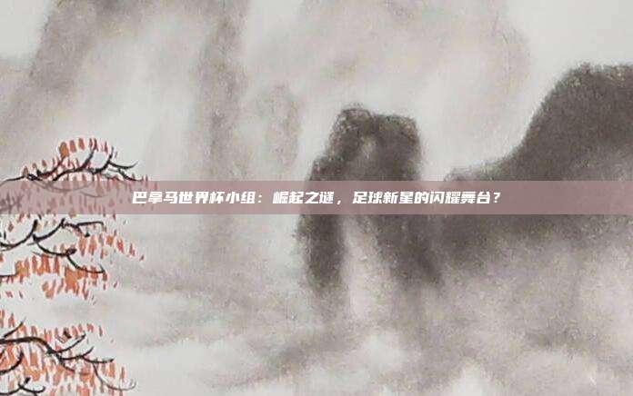 巴拿马世界杯小组：崛起之谜，足球新星的闪耀舞台？