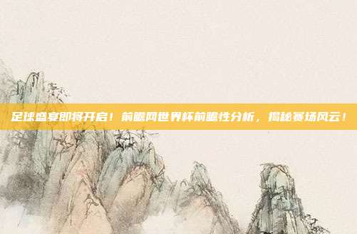 足球盛宴即将开启！前瞻网世界杯前瞻性分析，揭秘赛场风云！