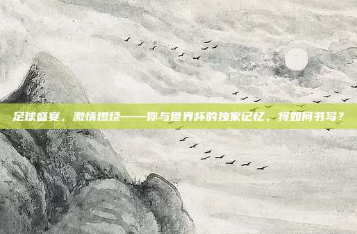 足球盛宴，激情燃烧——你与世界杯的独家记忆，将如何书写？