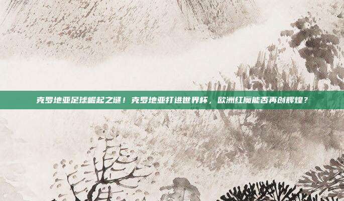 克罗地亚足球崛起之谜！克罗地亚打进世界杯，欧洲红魔能否再创辉煌？