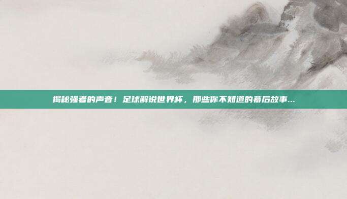 揭秘强者的声音！足球解说世界杯，那些你不知道的幕后故事...