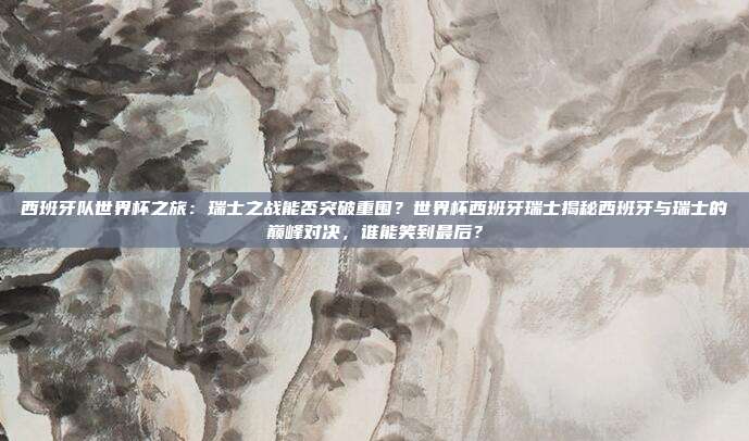 西班牙队世界杯之旅：瑞士之战能否突破重围？世界杯西班牙瑞士揭秘西班牙与瑞士的巅峰对决，谁能笑到最后？