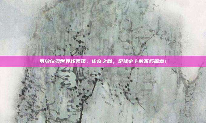 罗纳尔多世界杯表现：传奇之巅，足球史上的不朽篇章！