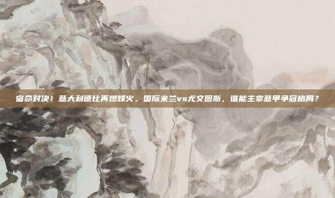 宿命对决！意大利德比再燃烽火。国际米兰vs尤文图斯，谁能主宰意甲争冠格局？