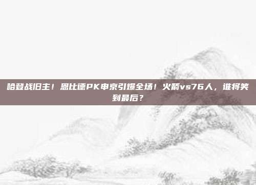 哈登战旧主！恩比德PK申京引爆全场！火箭vs76人，谁将笑到最后？